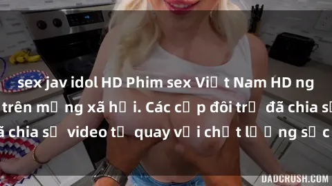 sex jav idol HD Phim sex Việt Nam HD ngày càng phổ biến trên mạng xã hội. Các cặp đôi trẻ đã chia sẻ video tự quay với chất lượng sắc nét, gợi cảm.