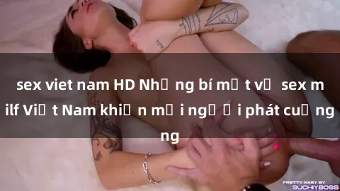 sex viet nam HD Những bí mật về sex milf Việt Nam khiến mọi người phát cuồng