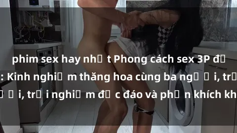 phim sex hay nhất Phong cách sex 3P độc đáo tại Việt Nam: Kinh nghiệm thăng hoa cùng ba người, trải nghiệm độc đáo và phấn khích không thể bỏ lỡ!