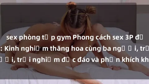 sex phòng tập gym Phong cách sex 3P độc đáo tại Việt Nam: Kinh nghiệm thăng hoa cùng ba người, trải nghiệm độc đáo và phấn khích không thể bỏ lỡ!