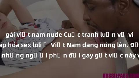 gái việt nam nude Cuộc tranh luận về việc có nên hợp pháp hóa sex loli ở Việt Nam đang nóng lên. Đồng thời, cũng có những người phản đối gay gắt việc này vì lo ngại về tác động tiêu cực lên trẻ em và 