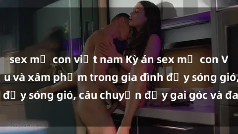 sex mẹ con việt nam Kỳ án sex mẹ con Việt Nam: Sự sở hữu và xâm phạm trong gia đình đầy sóng gió, câu chuyện đầy gai góc và đau lòng.