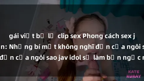 gái việt bị lộ clip sex Phong cách sex jav idol siêu hấp dẫn: Những bí mật không nghĩ đến của ngôi sao jav idol sẽ làm bạn ngạc nhiên!