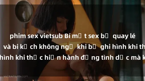 phim sex vietsub Bí mật sex bị quay lén: Những hậu quả và bi kịch không ngờ khi bị ghi hình khi thực hiện hành động tình dục mà không biết.
