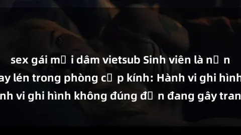 sex gái mại dâm vietsub Sinh viên là nạn nhân của video quay lén trong phòng cấp kính: Hành vi ghi hình không đúng đắn đang gây tranh cãi lớn