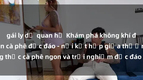gái ly dị quan hệ Khám phá không khí độc đáo tại sex quán cà phê độc đáo - nơi kết hợp giữa thưởng thức cà phê ngon và trải nghiệm độc đáo của không gian sex shop.
