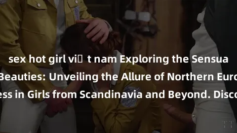 sex hot girl việt nam Exploring the Sensual Charms of Nordic Beauties: Unveiling the Allure of Northern European Sexiness in Girls from Scandinavia and Beyond. Discover the Seductive Secrets of Northe