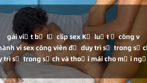 gái việt bị lộ clip sex Kỷ luật ở công viên: Chấn chỉnh hành vi sex công viên để duy trì sự trong sạch và thoải mái cho mọi người.