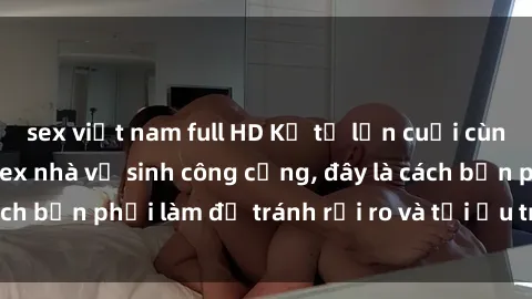 sex việt nam full HD Kể từ lần cuối cùng bạn thực hành sex nhà vệ sinh công cộng, đây là cách bạn phải làm để tránh rủi ro và tối ưu trải nghiệm.