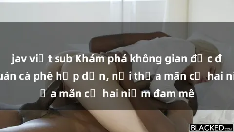 jav việt sub Khám phá không gian độc đáo tại sex quán cà phê hấp dẫn, nơi thỏa mãn cả hai niềm đam mê