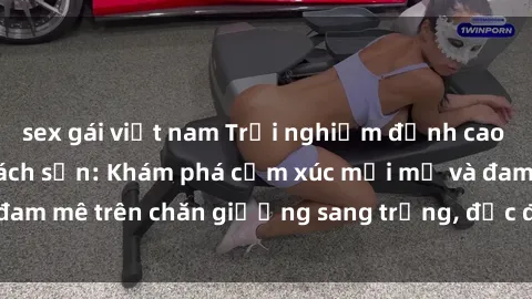sex gái việt nam Trải nghiệm đỉnh cao tình yêu tại sex khách sạn: Khám phá cảm xúc mới mẻ và đam mê trên chăn giường sang trọng, độc đáo, không giới hạn.