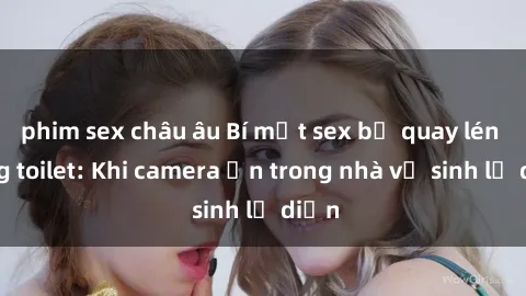phim sex châu âu Bí mật sex bị quay lén trong toilet: Khi camera ẩn trong nhà vệ sinh lộ diện