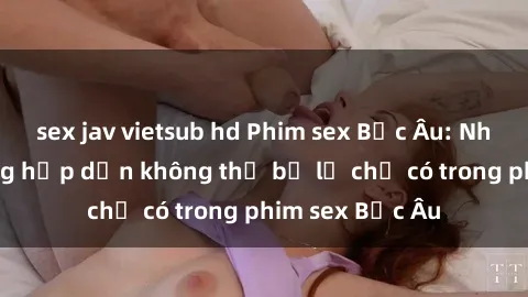 sex jav vietsub hd Phim sex Bắc Âu: Những cảnh nóng hấp dẫn không thể bỏ lỡ chỉ có trong phim sex Bắc Âu