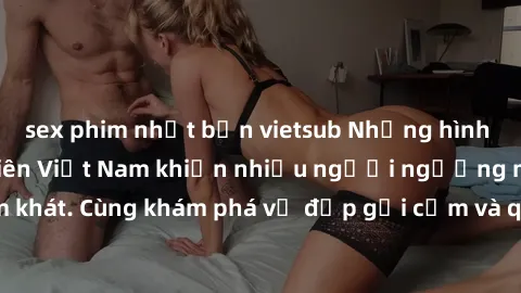 sex phim nhật bản vietsub Những hình ảnh sex gái sinh viên Việt Nam khiến nhiều người ngưỡng mộ và thèm khát. Cùng khám phá vẻ đẹp gợi cảm và quyến rũ của những cô gái trẻ này.