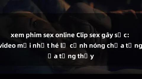 xem phim sex online Clip sex gây sốc: Loạt video mới nhất hé lộ cảnh nóng chưa từng thấy
