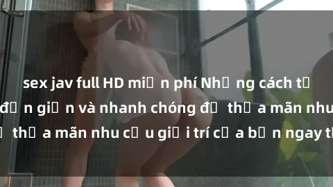 sex jav full HD miễn phí Những cách tải phim sex về máy đơn giản và nhanh chóng để thỏa mãn nhu cầu giải trí của bạn ngay tại nhà