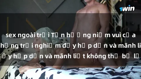 sex ngoài trời Tận hưởng niềm vui của sex với gái trẻ: những trải nghiệm đầy hấp dẫn và mãnh liệt không thể bỏ lỡ