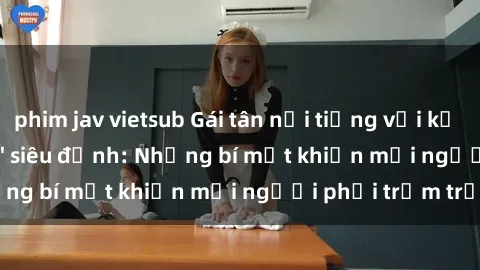phim jav vietsub Gái tân nổi tiếng với kỹ năng 'làm tình' siêu đỉnh: Những bí mật khiến mọi người phải trầm trồ