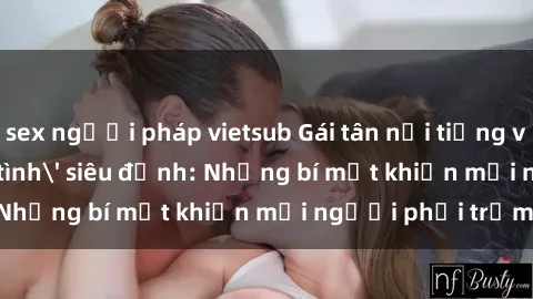 sex người pháp vietsub Gái tân nổi tiếng với kỹ năng 'làm tình' siêu đỉnh: Những bí mật khiến mọi người phải trầm trồ