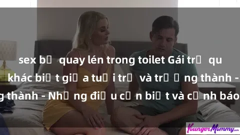 sex bị quay lén trong toilet Gái trẻ quan hệ: Mối quan hệ khác biệt giữa tuổi trẻ và trưởng thành - Những điều cần biết và cảnh báo từ chuyên gia