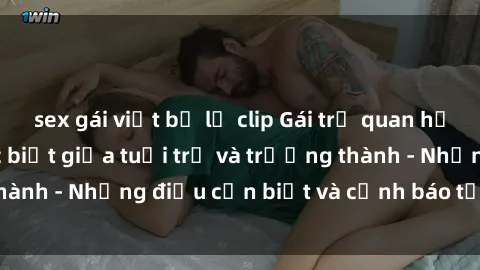 sex gái việt bị lộ clip Gái trẻ quan hệ: Mối quan hệ khác biệt giữa tuổi trẻ và trưởng thành - Những điều cần biết và cảnh báo từ chuyên gia
