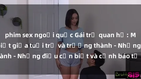 phim sex ngoại quốc Gái trẻ quan hệ: Mối quan hệ khác biệt giữa tuổi trẻ và trưởng thành - Những điều cần biết và cảnh báo từ chuyên gia