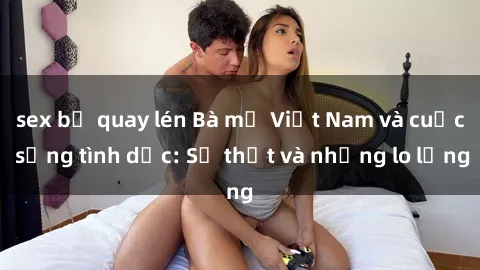 sex bị quay lén Bà mẹ Việt Nam và cuộc sống tình dục: Sự thật và những lo lắng
