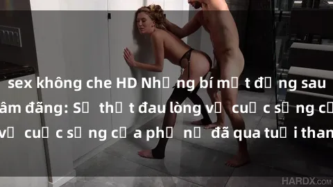 sex không che HD Những bí mật đằng sau vẻ ngoài gái già dâm đãng: Sự thật đau lòng về cuộc sống của phụ nữ đã qua tuổi thanh xuân