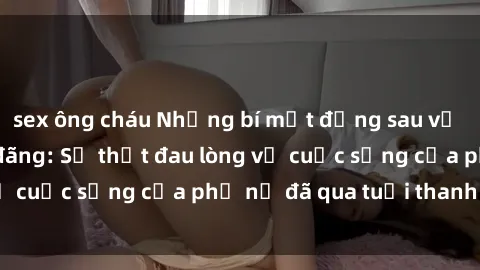 sex ông cháu Những bí mật đằng sau vẻ ngoài gái già dâm đãng: Sự thật đau lòng về cuộc sống của phụ nữ đã qua tuổi thanh xuân