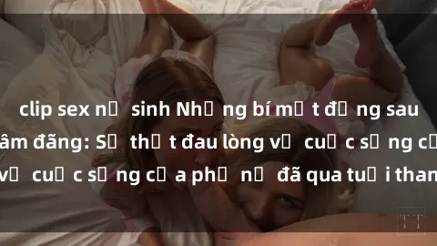 clip sex nữ sinh Những bí mật đằng sau vẻ ngoài gái già dâm đãng: Sự thật đau lòng về cuộc sống của phụ nữ đã qua tuổi thanh xuân