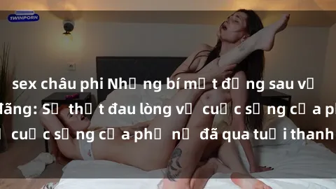 sex châu phi Những bí mật đằng sau vẻ ngoài gái già dâm đãng: Sự thật đau lòng về cuộc sống của phụ nữ đã qua tuổi thanh xuân