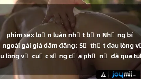 phim sex loạn luân nhật bản Những bí mật đằng sau vẻ ngoài gái già dâm đãng: Sự thật đau lòng về cuộc sống của phụ nữ đã qua tuổi thanh xuân