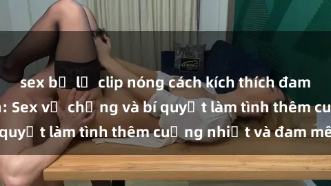 sex bị lộ clip nóng cách kích thích đam mê trong hôn nhân: Sex vợ chồng và bí quyết làm tình thêm cuồng nhiệt và đam mê