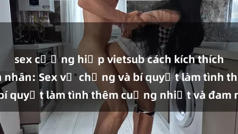 sex cưỡng hiếp vietsub cách kích thích đam mê trong hôn nhân: Sex vợ chồng và bí quyết làm tình thêm cuồng nhiệt và đam mê