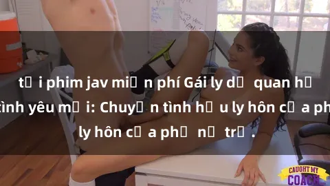 tải phim jav miễn phí Gái ly dị quan hệ tìm kiếm tình yêu mới: Chuyện tình hậu ly hôn của phụ nữ trẻ.