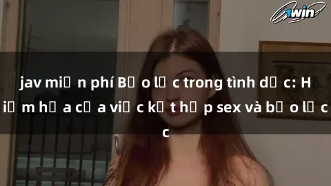 jav miễn phí Bạo lực trong tình dục: Hiểm họa của việc kết hợp sex và bạo lực