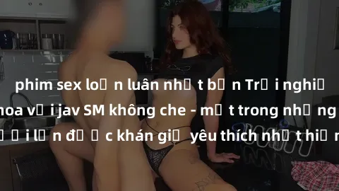 phim sex loạn luân nhật bản Trải nghiệm cảm xúc thăng hoa với jav SM không che - một trong những thể loại phim người lớn được khán giả yêu thích nhất hiện nay. Đảm bảo đem lại sự hấp dẫn, kích thích t