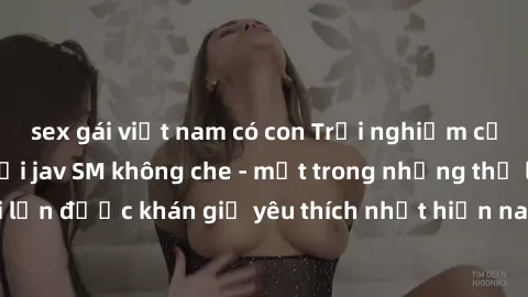 sex gái việt nam có con Trải nghiệm cảm xúc thăng hoa với jav SM không che - một trong những thể loại phim người lớn được khán giả yêu thích nhất hiện nay. Đảm bảo đem lại sự hấp dẫn, kích thích tối đ
