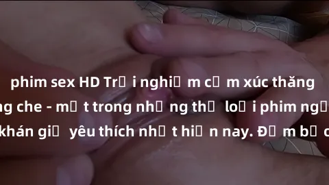 phim sex HD Trải nghiệm cảm xúc thăng hoa với jav SM không che - một trong những thể loại phim người lớn được khán giả yêu thích nhất hiện nay. Đảm bảo đem lại sự hấp dẫn, kích thích tối đa cho người 