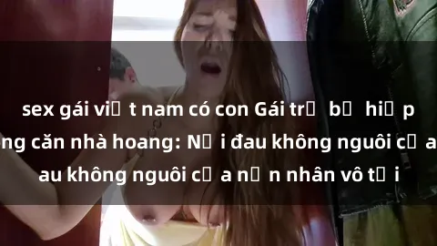 sex gái việt nam có con Gái trẻ bị hiếp dâm bạo lực trong căn nhà hoang: Nỗi đau không nguôi của nạn nhân vô tội