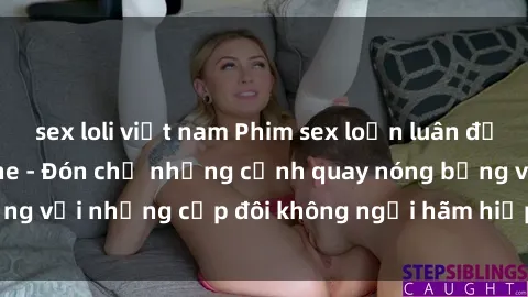 sex loli việt nam Phim sex loạn luân đầy kích thích không che - Đón chờ những cảnh quay nóng bỏng với những cặp đôi không ngại hãm hiếp gia đình trong lòng