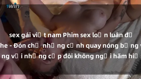 sex gái việt nam Phim sex loạn luân đầy kích thích không che - Đón chờ những cảnh quay nóng bỏng với những cặp đôi không ngại hãm hiếp gia đình trong lòng