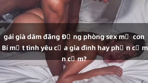 gái già dâm đãng Động phòng sex mẹ con: Bí mật tình yêu của gia đình hay phản cảm?