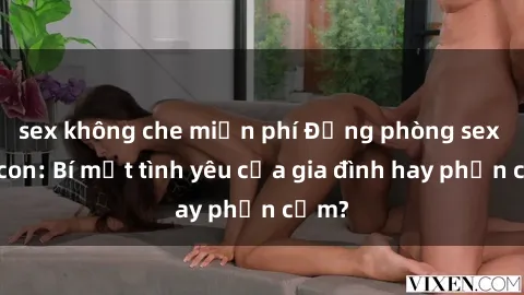 sex không che miễn phí Động phòng sex mẹ con: Bí mật tình yêu của gia đình hay phản cảm?