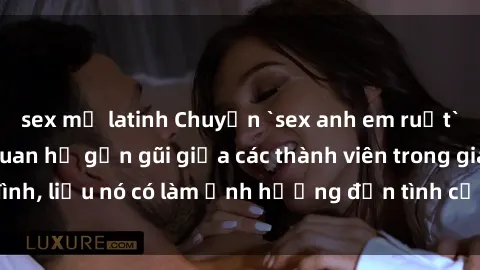 sex mỹ latinh Chuyện `sex anh em ruột` - Đề cập đến quan hệ gần gũi giữa các thành viên trong gia đình, liệu nó có làm ảnh hưởng đến tình cảm gia đình hay không?