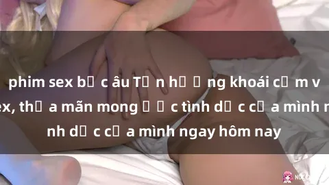 phim sex bắc âu Tận hưởng khoái cảm với gái xinh sex, thỏa mãn mong ước tình dục của mình ngay hôm nay