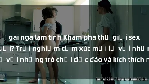gái nga làm tình Khám phá thế giới sex trực tuyến: Hơn tuổi? Trải nghiệm cảm xúc mới lạ với những trò chơi độc đáo và kích thích người lớn