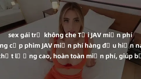 sex gái trẻ không che Tải JAV miễn phí: Các trang web cung cấp phim JAV miễn phí hàng đầu hiện nay. Các tác phẩm chất lượng cao, hoàn toàn miễn phí, giúp bạn thỏa mãn niềm đam mê mà không tốn kém.
