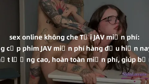 sex online không che Tải JAV miễn phí: Các trang web cung cấp phim JAV miễn phí hàng đầu hiện nay. Các tác phẩm chất lượng cao, hoàn toàn miễn phí, giúp bạn thỏa mãn niềm đam mê mà không tốn kém.