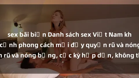 sex bãi biển Danh sách sex Việt Nam không che - Ảnh toàn cảnh phong cách mới đầy quyến rũ và nóng bỏng, cực kỳ hấp dẫn, không thể bỏ qua!